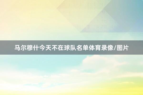 马尔穆什今天不在球队名单体育录像/图片