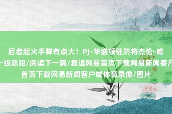 后者起火手脚有点大！PJ-华盛顿驻防将杰伦-威从空中拽倒 被吹一级恶犯/阅读下一篇/复返网易首页下载网易新闻客户端体育录像/图片