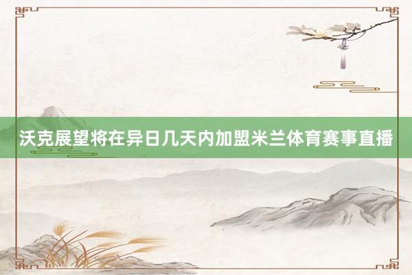 沃克展望将在异日几天内加盟米兰体育赛事直播