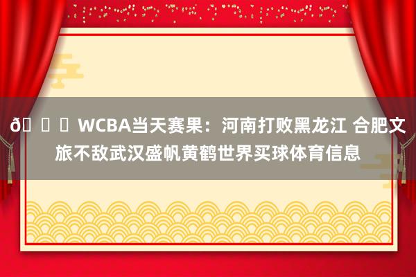 🏀WCBA当天赛果:河南打败黑龙江 合肥文旅不敌武汉盛帆黄鹤世界买球体育信息