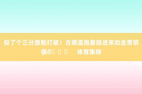 投了个三分激勉打破！古德温抱着娃进来劝走贾明儒😂    体育集锦