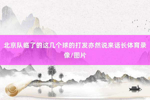 北京队临了的这几个球的打发亦然说来话长体育录像/图片