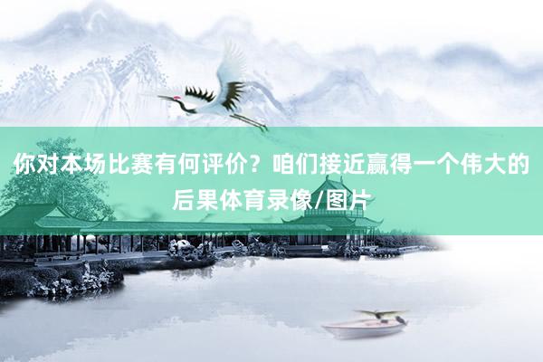 你对本场比赛有何评价？咱们接近赢得一个伟大的后果体育录像/图片