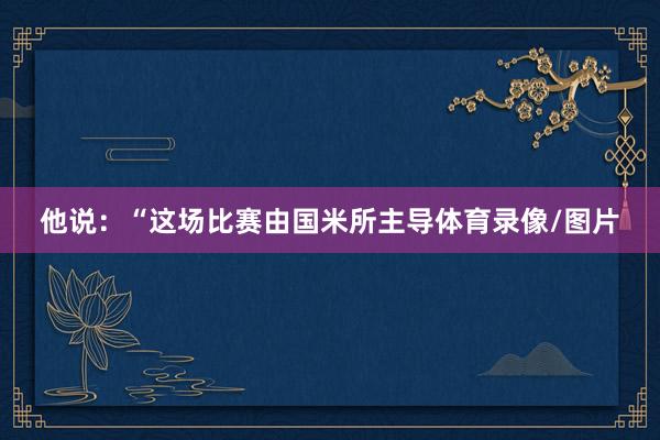 他说：“这场比赛由国米所主导体育录像/图片