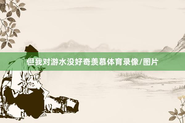 但我对游水没好奇羡慕体育录像/图片