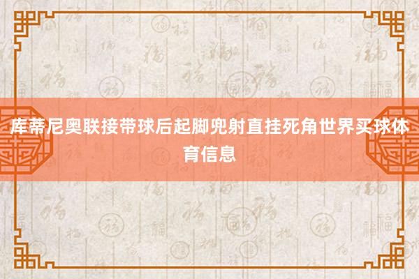 库蒂尼奥联接带球后起脚兜射直挂死角世界买球体育信息