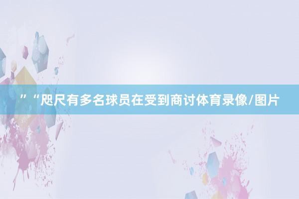 ”“咫尺有多名球员在受到商讨体育录像/图片