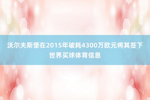沃尔夫斯堡在2015年破耗4300万欧元将其签下世界买球体育信息