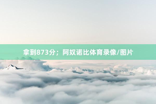 拿到873分；阿奴诺比体育录像/图片