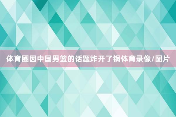 体育圈因中国男篮的话题炸开了锅体育录像/图片