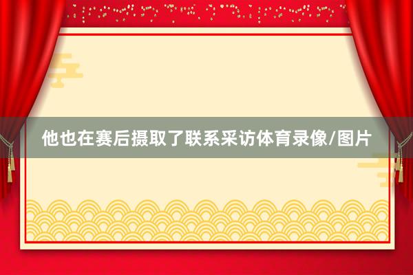 他也在赛后摄取了联系采访体育录像/图片