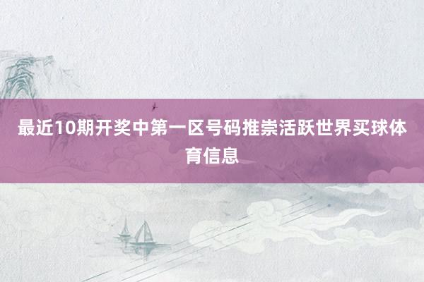 最近10期开奖中第一区号码推崇活跃世界买球体育信息