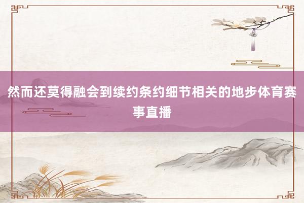 然而还莫得融会到续约条约细节相关的地步体育赛事直播