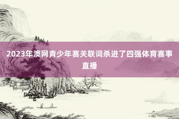 2023年澳网青少年赛关联词杀进了四强体育赛事直播