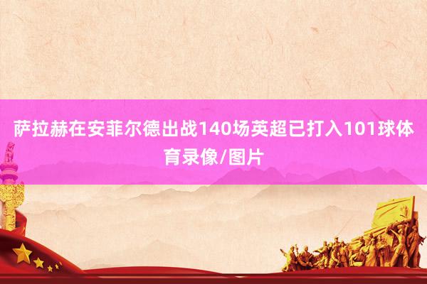 萨拉赫在安菲尔德出战140场英超已打入101球体育录像/图片