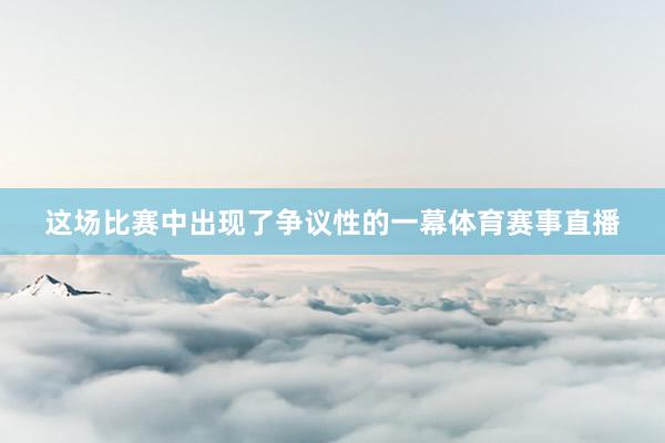 这场比赛中出现了争议性的一幕体育赛事直播