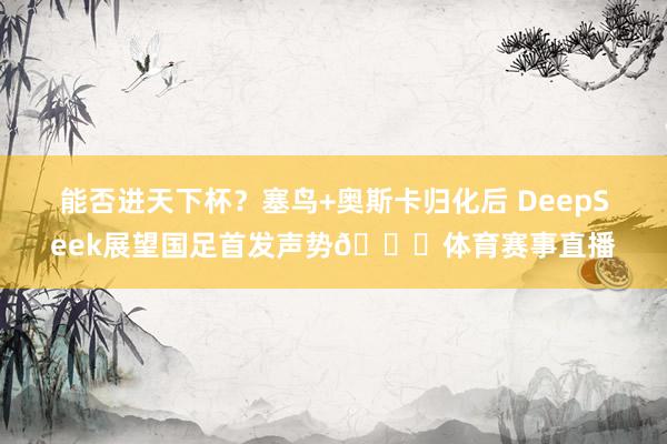 能否进天下杯？塞鸟+奥斯卡归化后 DeepSeek展望国足首发声势👀体育赛事直播