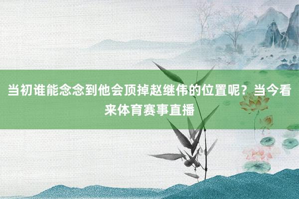 当初谁能念念到他会顶掉赵继伟的位置呢？当今看来体育赛事直播