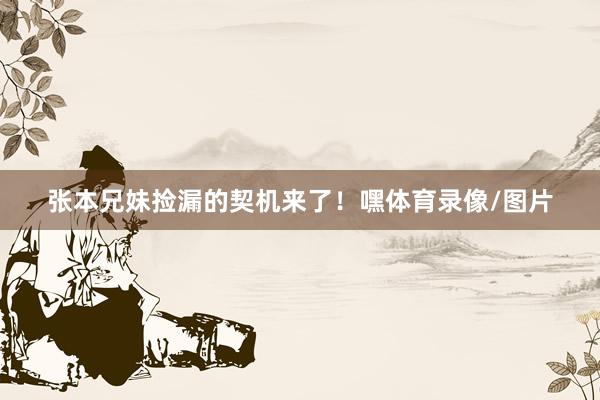 张本兄妹捡漏的契机来了！嘿体育录像/图片