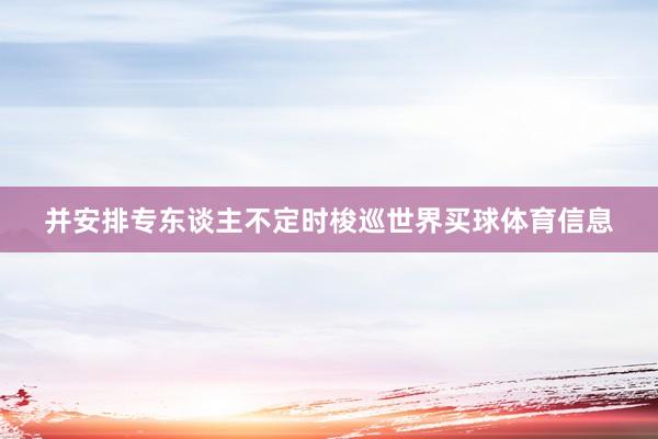 并安排专东谈主不定时梭巡世界买球体育信息