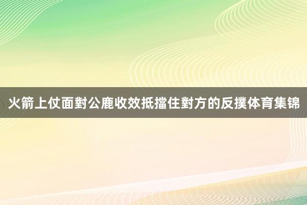火箭上仗面對公鹿收效抵擋住對方的反撲体育集锦