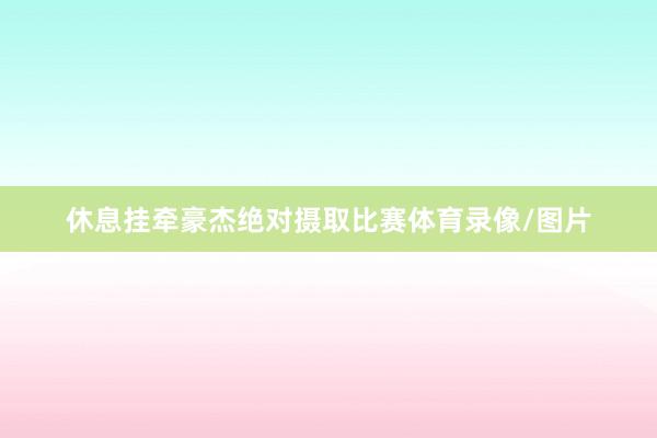 休息挂牵豪杰绝对摄取比赛体育录像/图片