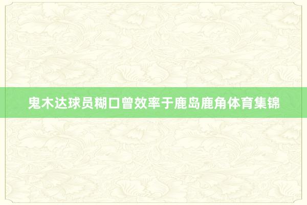 鬼木达球员糊口曾效率于鹿岛鹿角体育集锦