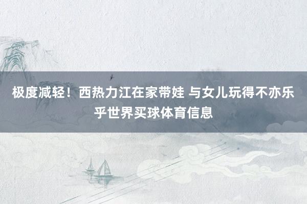 极度减轻！西热力江在家带娃 与女儿玩得不亦乐乎世界买球体育信息