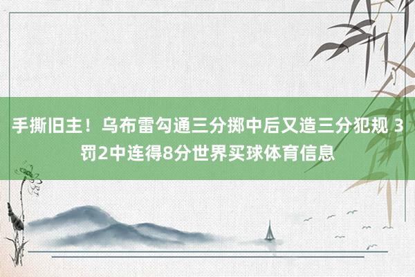 手撕旧主！乌布雷勾通三分掷中后又造三分犯规 3罚2中连得8分世界买球体育信息