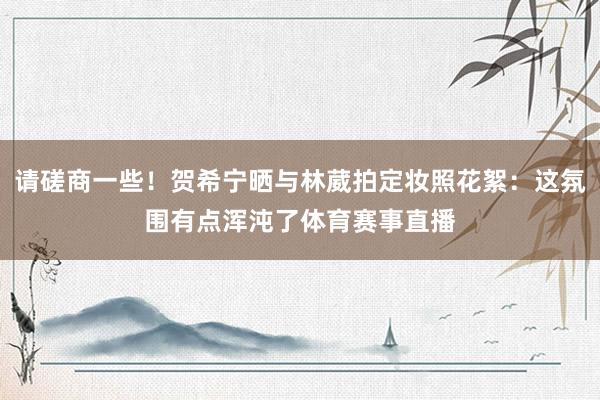 请磋商一些！贺希宁晒与林葳拍定妆照花絮：这氛围有点浑沌了体育赛事直播