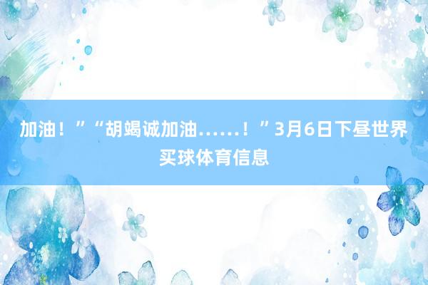加油！”“胡竭诚加油……！”3月6日下昼世界买球体育信息