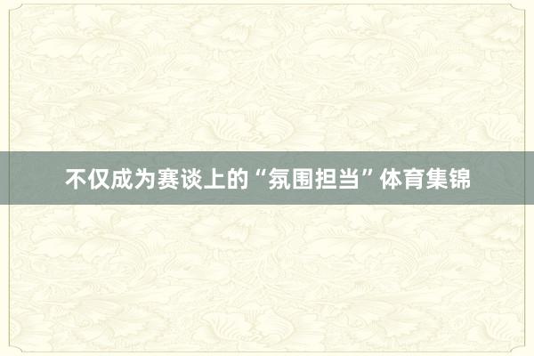不仅成为赛谈上的“氛围担当”体育集锦