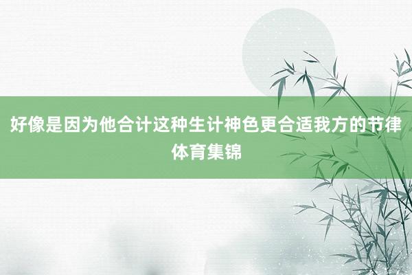 好像是因为他合计这种生计神色更合适我方的节律体育集锦