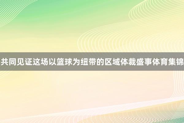 共同见证这场以篮球为纽带的区域体裁盛事体育集锦