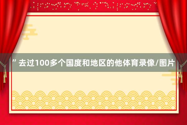 ”去过100多个国度和地区的他体育录像/图片