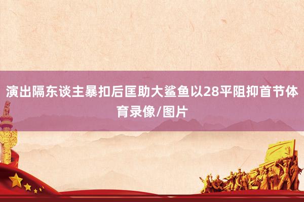 演出隔东谈主暴扣后匡助大鲨鱼以28平阻抑首节体育录像/图片
