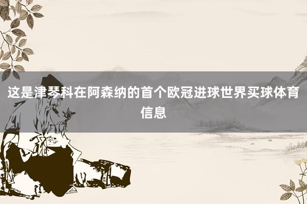 这是津琴科在阿森纳的首个欧冠进球世界买球体育信息
