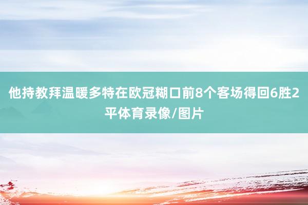 他持教拜温暖多特在欧冠糊口前8个客场得回6胜2平体育录像/图片