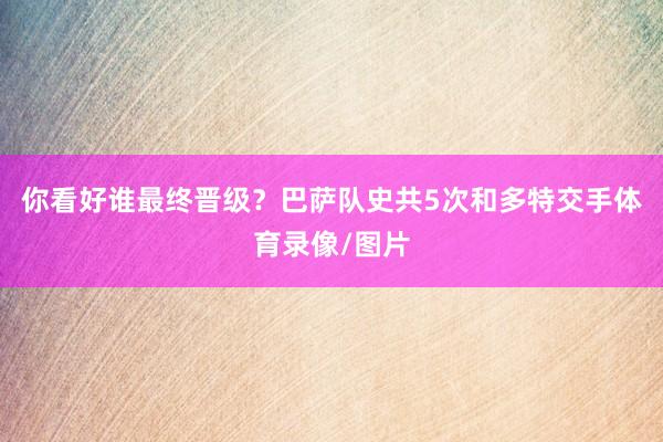 你看好谁最终晋级？巴萨队史共5次和多特交手体育录像/图片