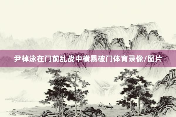 尹棹泳在门前乱战中横暴破门体育录像/图片