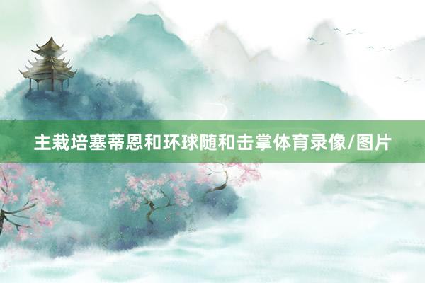 主栽培塞蒂恩和环球随和击掌体育录像/图片