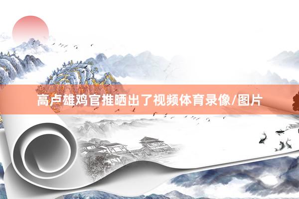 高卢雄鸡官推晒出了视频体育录像/图片