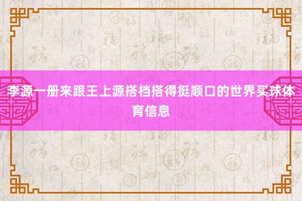 李源一册来跟王上源搭档搭得挺顺口的世界买球体育信息