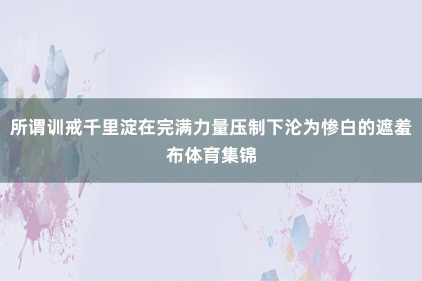 所谓训戒千里淀在完满力量压制下沦为惨白的遮羞布体育集锦
