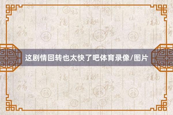 这剧情回转也太快了吧体育录像/图片