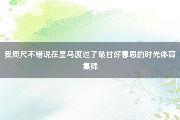 我咫尺不错说在皇马渡过了最甘好意思的时光体育集锦