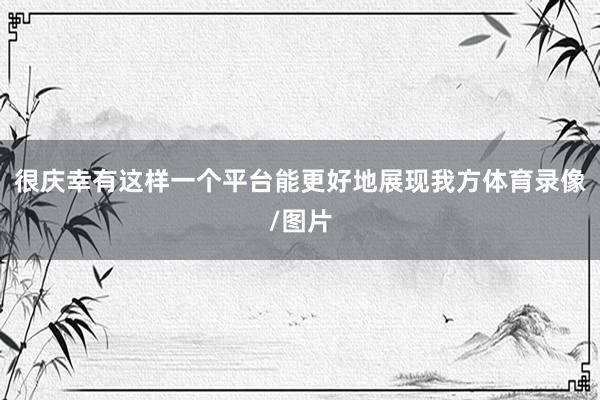 很庆幸有这样一个平台能更好地展现我方体育录像/图片