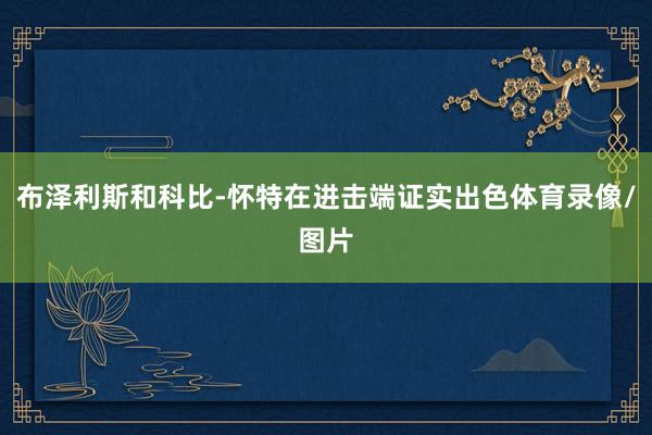 布泽利斯和科比-怀特在进击端证实出色体育录像/图片
