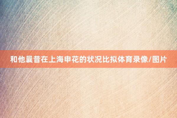 和他曩昔在上海申花的状况比拟体育录像/图片