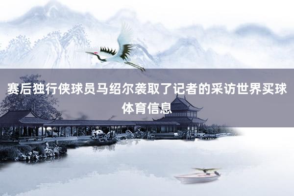 赛后独行侠球员马绍尔袭取了记者的采访世界买球体育信息